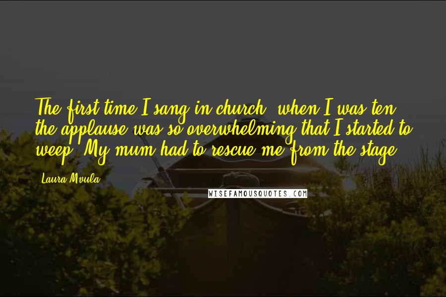 Laura Mvula quotes: The first time I sang in church, when I was ten, the applause was so overwhelming that I started to weep. My mum had to rescue me from the stage.