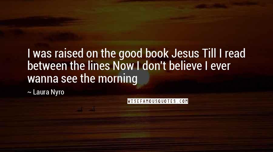 Laura Nyro quotes: I was raised on the good book Jesus Till I read between the lines Now I don't believe I ever wanna see the morning Laura Nyro quotes: I was raised on the good book Jesus Till I read between the lines Now I don't believe I ever wanna see the morning