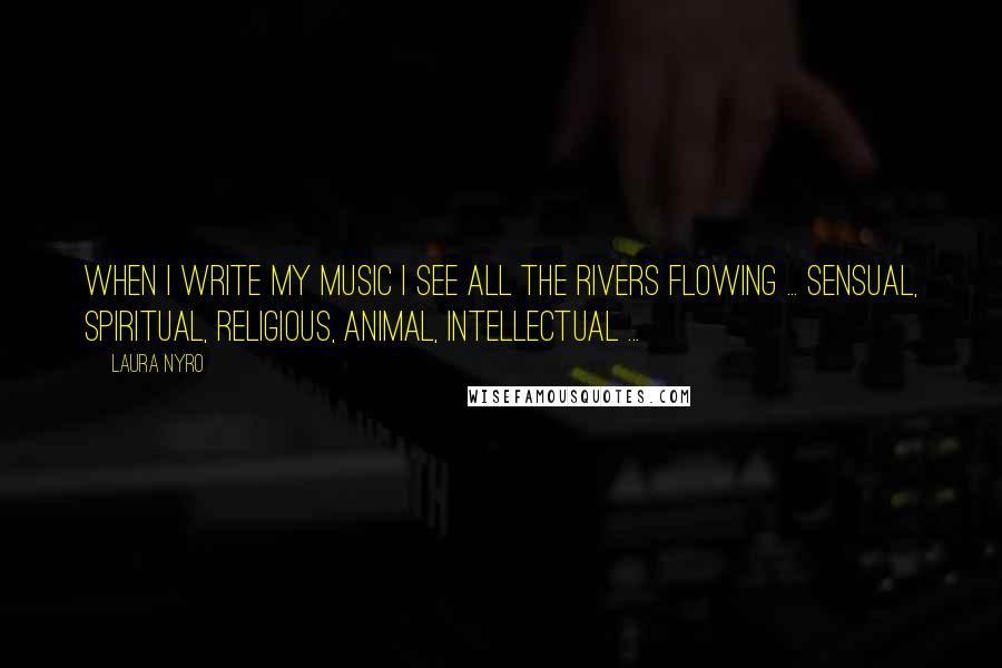 Laura Nyro quotes: When I write my music I see all the rivers flowing ... sensual, spiritual, religious, animal, intellectual ...