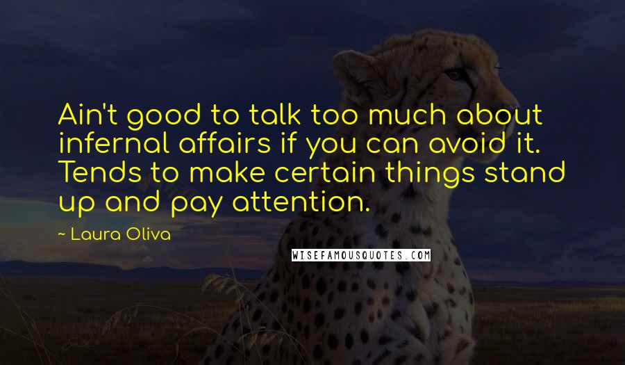 Laura Oliva quotes: Ain't good to talk too much about infernal affairs if you can avoid it. Tends to make certain things stand up and pay attention. Laura Oliva quotes: Ain't good to talk too much about infernal affairs if you can avoid it. Tends to make certain things stand up and pay attention.