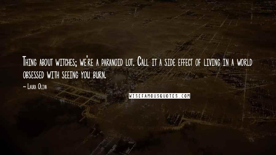 Laura Oliva quotes: Thing about witches; we're a paranoid lot. Call it a side effect of living in a world obsessed with seeing you burn. Laura Oliva quotes: Thing about witches; we're a paranoid lot. Call it a side effect of living in a world obsessed with seeing you burn.