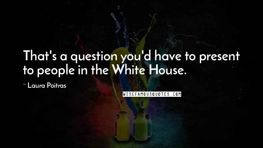 Laura Poitras quotes: That's a question you'd have to present to people in the White House.