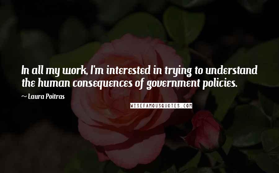 Laura Poitras quotes: In all my work, I'm interested in trying to understand the human consequences of government policies.