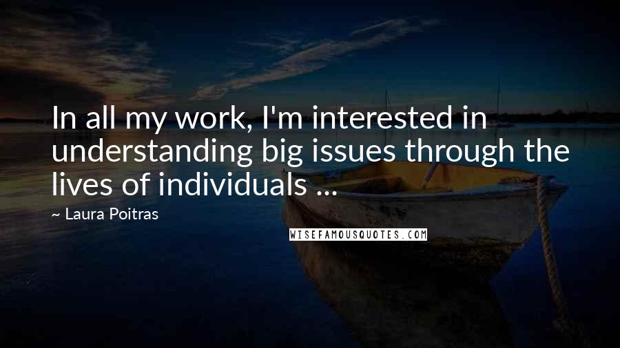 Laura Poitras quotes: In all my work, I'm interested in understanding big issues through the lives of individuals ...