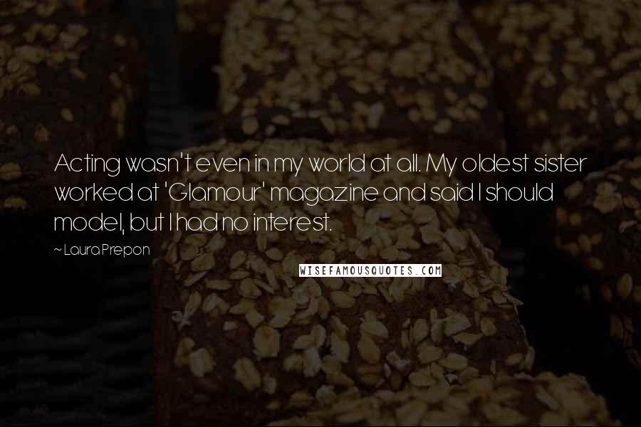Laura Prepon quotes: Acting wasn't even in my world at all. My oldest sister worked at 'Glamour' magazine and said I should model, but I had no interest. Laura Prepon quotes: Acting wasn't even in my world at all. My oldest sister worked at 'Glamour' magazine and said I should model, but I had no interest.