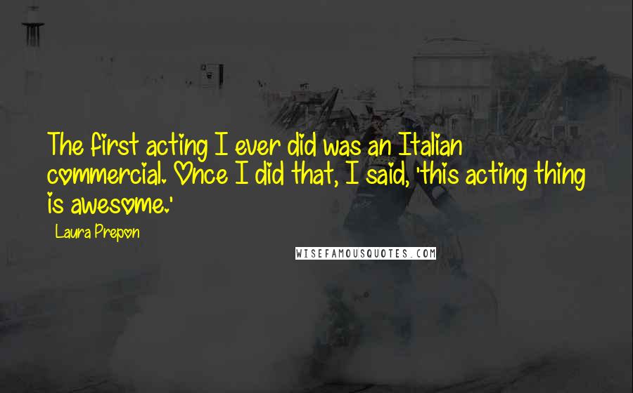 Laura Prepon quotes: The first acting I ever did was an Italian commercial. Once I did that, I said, 'this acting thing is awesome.' Laura Prepon quotes: The first acting I ever did was an Italian commercial. Once I did that, I said, 'this acting thing is awesome.'