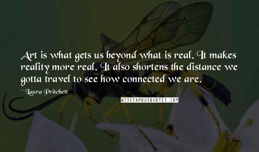 Laura Pritchett quotes: Art is what gets us beyond what is real. It makes reality more real. It also shortens the distance we gotta travel to see how connected we are.