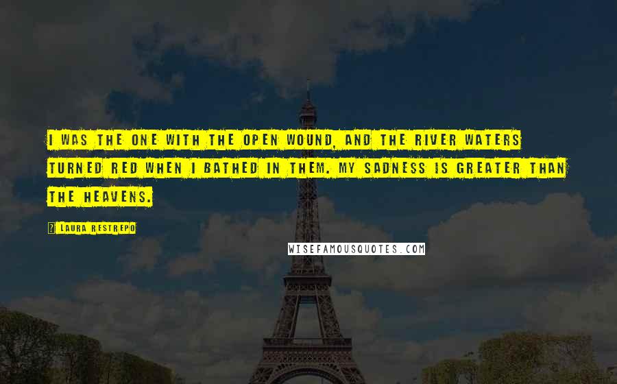 Laura Restrepo quotes: I was the one with the open wound, and the river waters turned red when I bathed in them. My sadness is greater than the heavens.