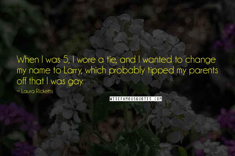 Laura Ricketts quotes: When I was 5, I wore a tie, and I wanted to change my name to Larry, which probably tipped my parents off that I was gay. Laura Ricketts quotes: When I was 5, I wore a tie, and I wanted to change my name to Larry, which probably tipped my parents off that I was gay.
