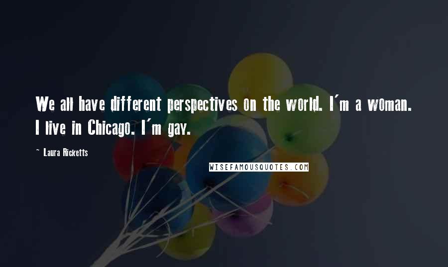 Laura Ricketts quotes: We all have different perspectives on the world. I'm a woman. I live in Chicago. I'm gay.