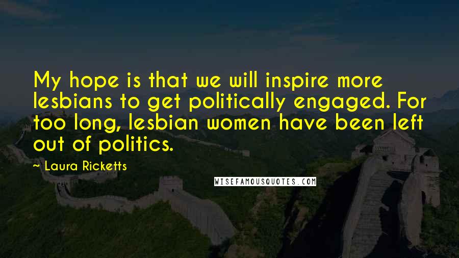 Laura Ricketts quotes: My hope is that we will inspire more lesbians to get politically engaged. For too long, lesbian women have been left out of politics. Laura Ricketts quotes: My hope is that we will inspire more lesbians to get politically engaged. For too long, lesbian women have been left out of politics.