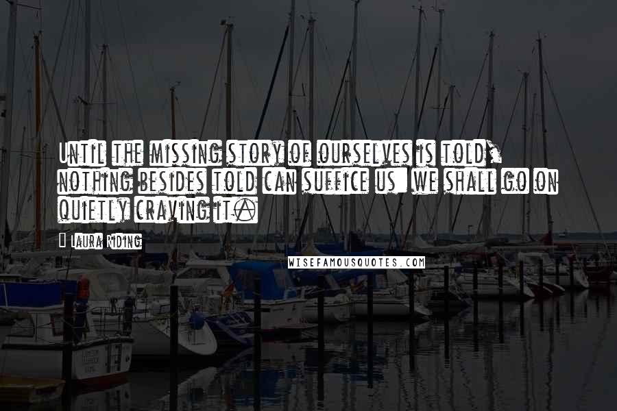 Laura Riding quotes: Until the missing story of ourselves is told, nothing besides told can suffice us: we shall go on quietly craving it.