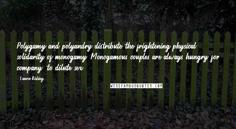 Laura Riding quotes: Polygamy and polyandry distribute the frightening physical solidarity of monogamy. Monogamous couples are always hungry for company: to dilute sex.