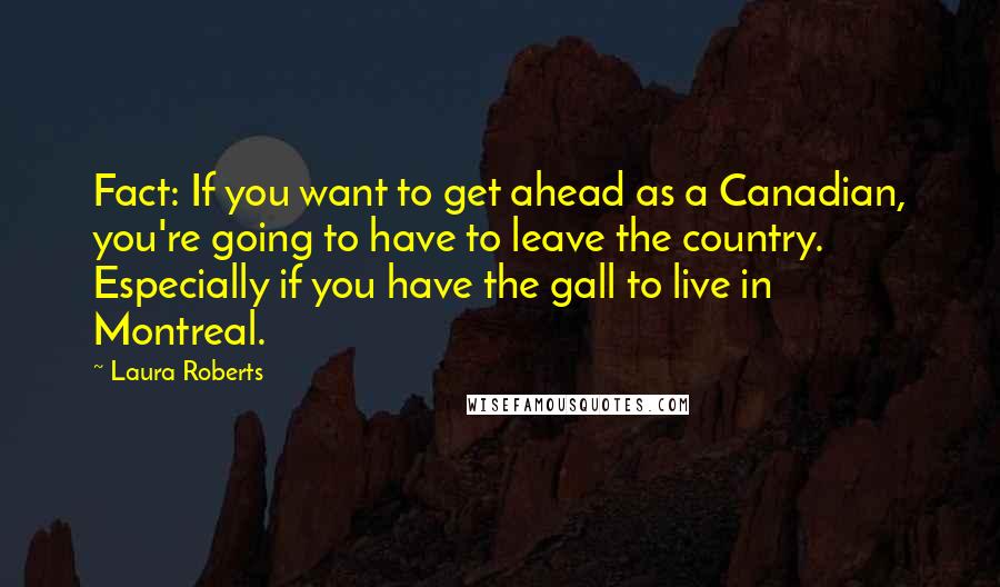 Laura Roberts quotes: Fact: If you want to get ahead as a Canadian, you're going to have to leave the country. Especially if you have the gall to live in Montreal.