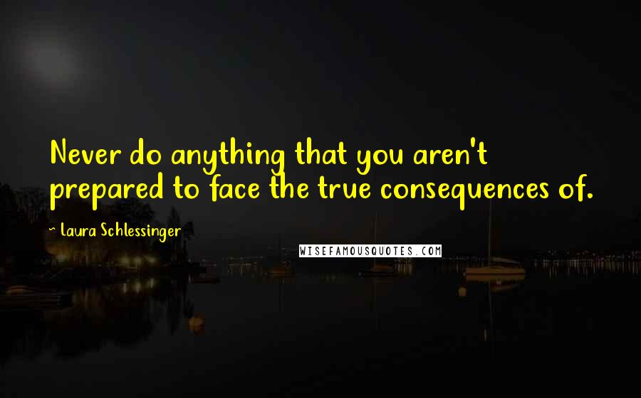 Laura Schlessinger quotes: Never do anything that you aren't prepared to face the true consequences of.