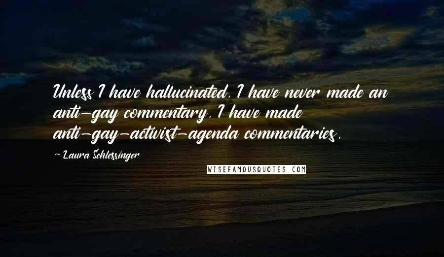 Laura Schlessinger quotes: Unless I have hallucinated, I have never made an anti-gay commentary, I have made anti-gay-activist-agenda commentaries.