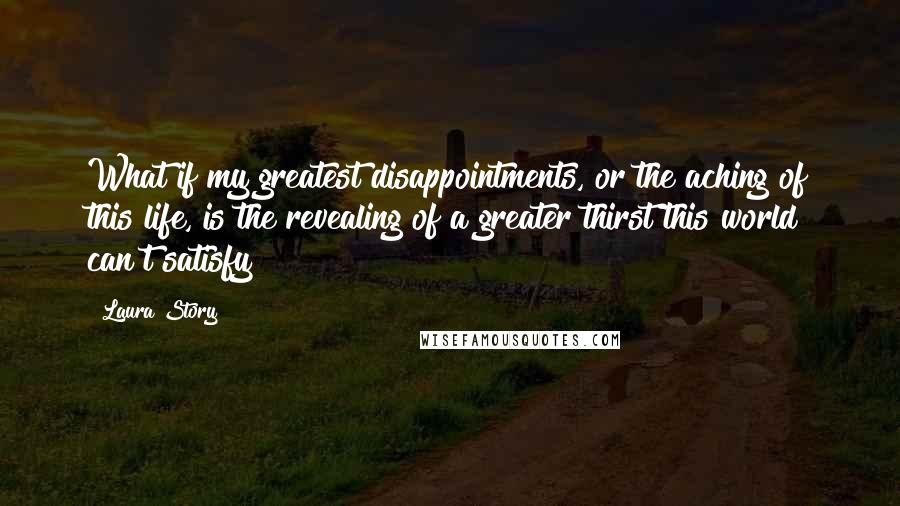 Laura Story quotes: What if my greatest disappointments, or the aching of this life, is the revealing of a greater thirst this world can't satisfy?