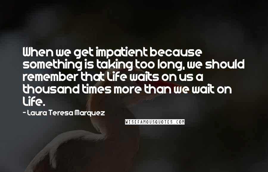 Laura Teresa Marquez quotes: When we get impatient because something is taking too long, we should remember that Life waits on us a thousand times more than we wait on Life.