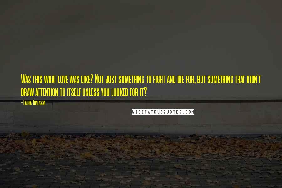 Laura Thalassa quotes: Was this what love was like? Not just something to fight and die for, but something that didn't draw attention to itself unless you looked for it?