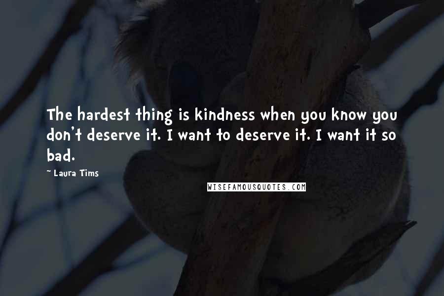 Laura Tims quotes: The hardest thing is kindness when you know you don't deserve it. I want to deserve it. I want it so bad. Laura Tims quotes: The hardest thing is kindness when you know you don't deserve it. I want to deserve it. I want it so bad.