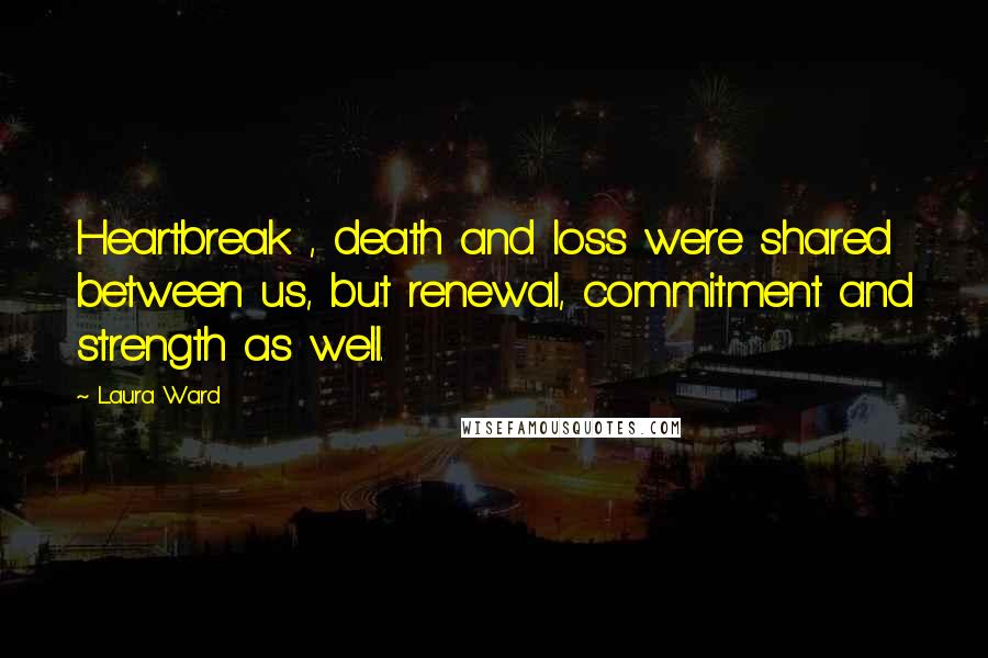 Laura Ward quotes: Heartbreak , death and loss were shared between us, but renewal, commitment and strength as well.