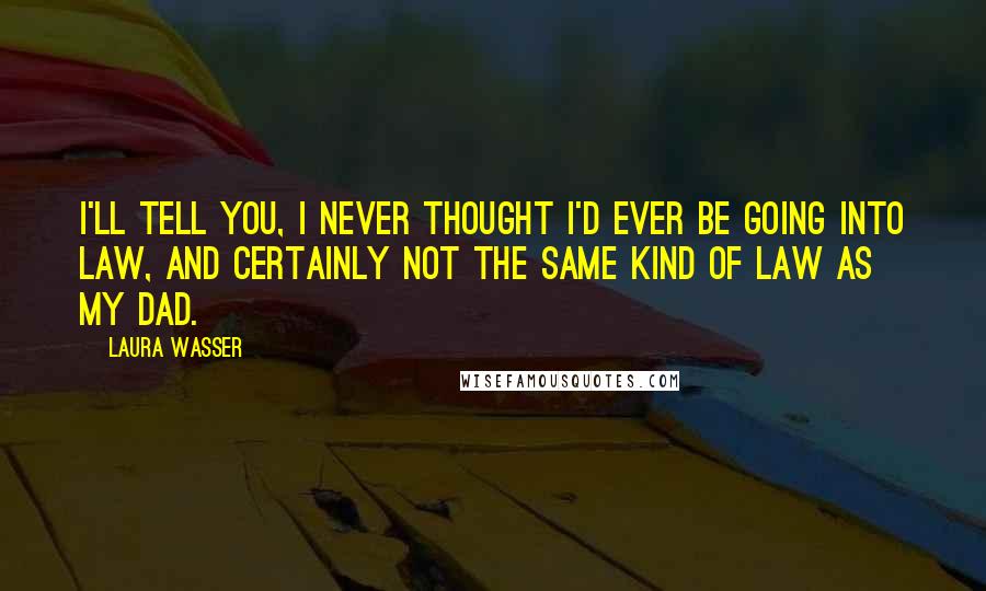 Laura Wasser quotes: I'll tell you, I never thought I'd ever be going into law, and certainly not the same kind of law as my dad.