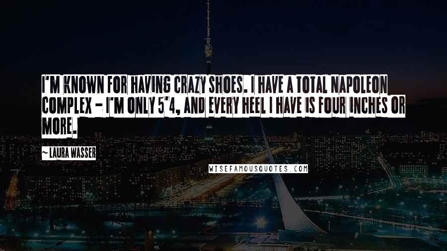Laura Wasser quotes: I'm known for having crazy shoes. I have a total Napoleon complex - I'm only 5'4, and every heel I have is four inches or more. Laura Wasser quotes: I'm known for having crazy shoes. I have a total Napoleon complex - I'm only 5'4, and every heel I have is four inches or more.