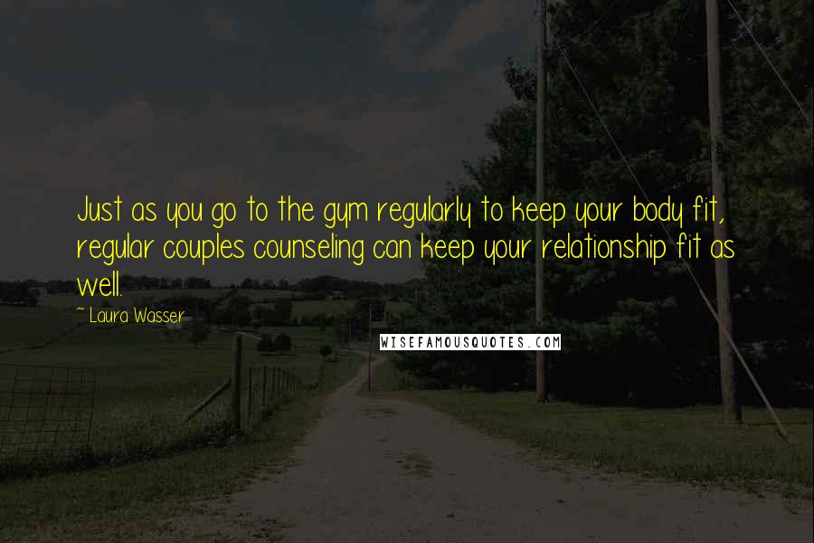 Laura Wasser quotes: Just as you go to the gym regularly to keep your body fit, regular couples counseling can keep your relationship fit as well. Laura Wasser quotes: Just as you go to the gym regularly to keep your body fit, regular couples counseling can keep your relationship fit as well.