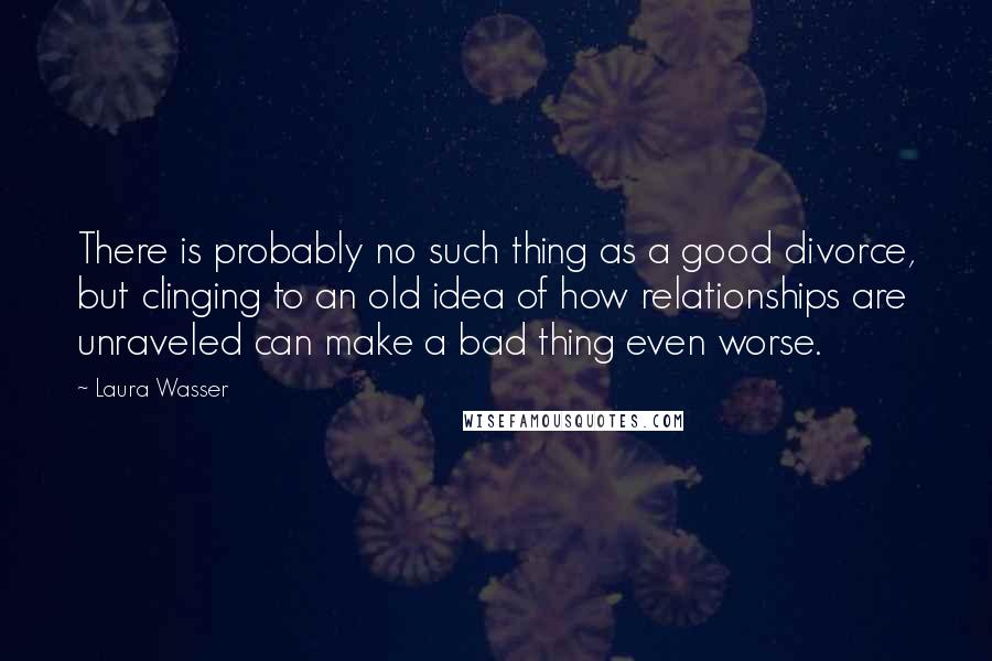 Laura Wasser quotes: There is probably no such thing as a good divorce, but clinging to an old idea of how relationships are unraveled can make a bad thing even worse. Laura Wasser quotes: There is probably no such thing as a good divorce, but clinging to an old idea of how relationships are unraveled can make a bad thing even worse.