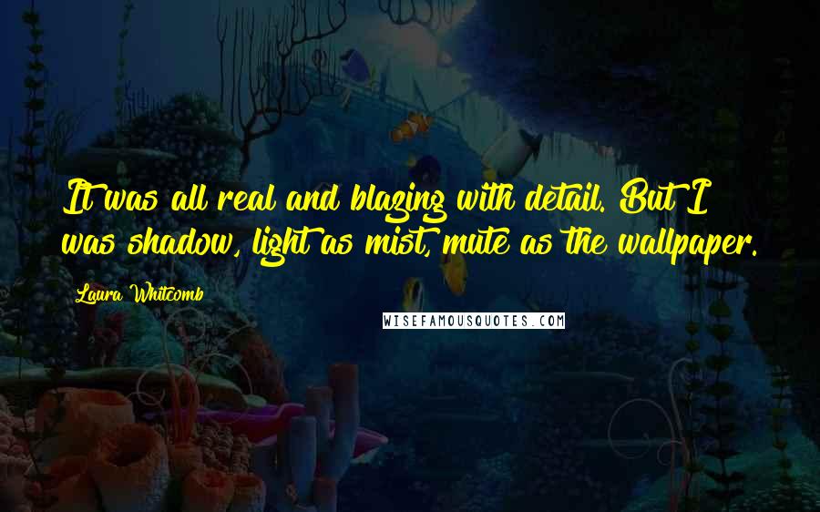 Laura Whitcomb quotes: It was all real and blazing with detail. But I was shadow, light as mist, mute as the wallpaper.