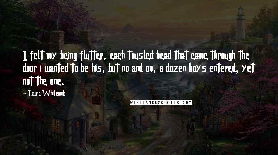 Laura Whitcomb quotes: I felt my being flutter. each tousled head that came through the door i wanted to be his, but no and on, a dozen boys entered, yet not the one.