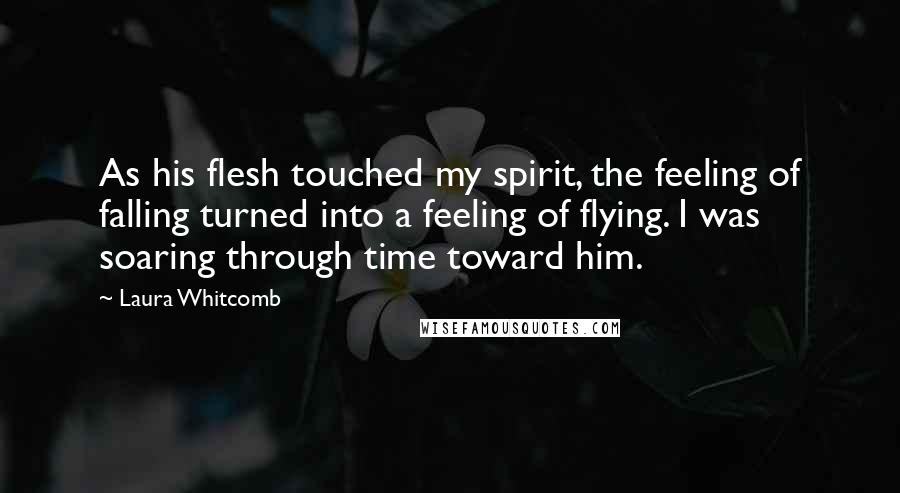 Laura Whitcomb quotes: As his flesh touched my spirit, the feeling of falling turned into a feeling of flying. I was soaring through time toward him.