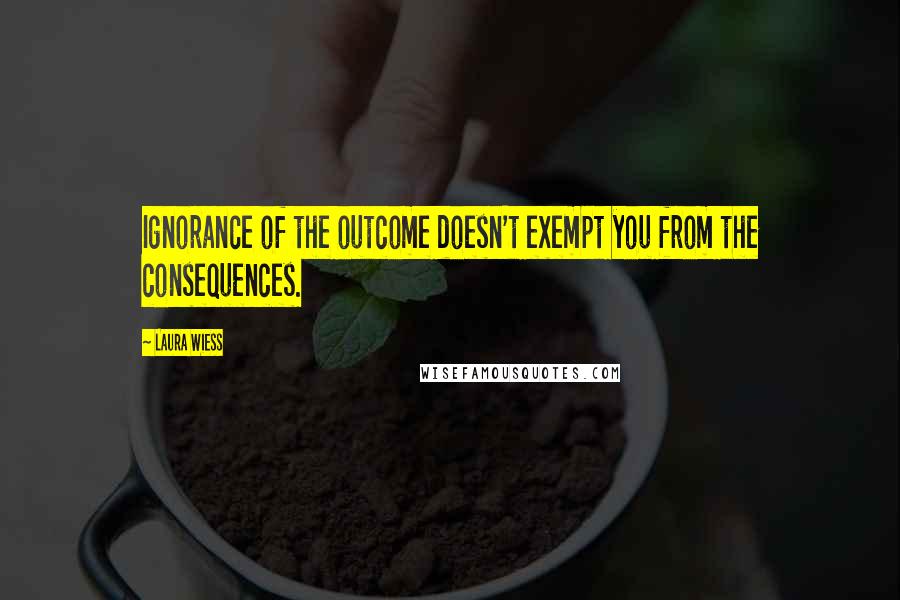 Laura Wiess quotes: Ignorance of the outcome doesn't exempt you from the consequences.