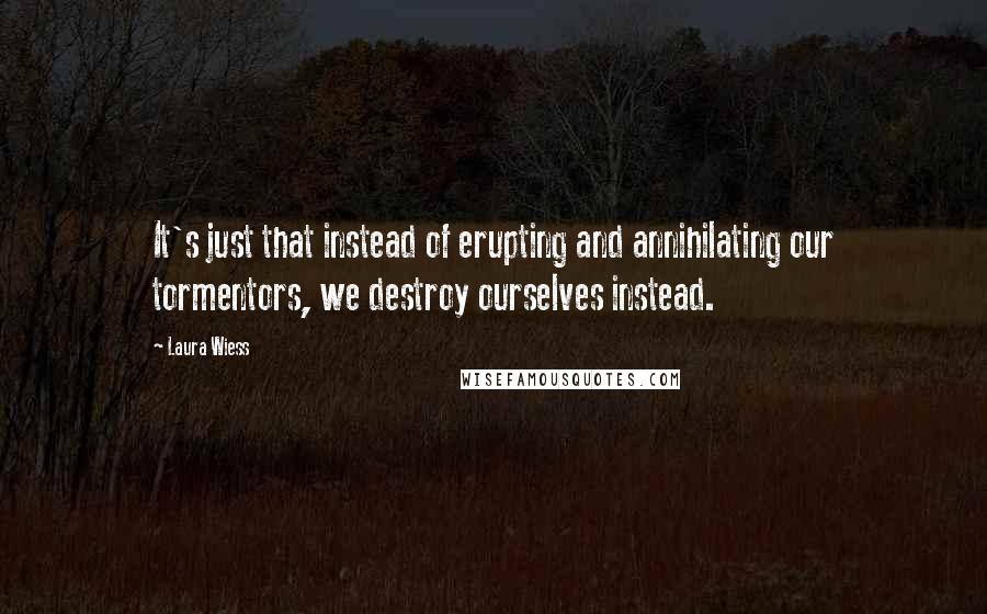 Laura Wiess quotes: It's just that instead of erupting and annihilating our tormentors, we destroy ourselves instead.