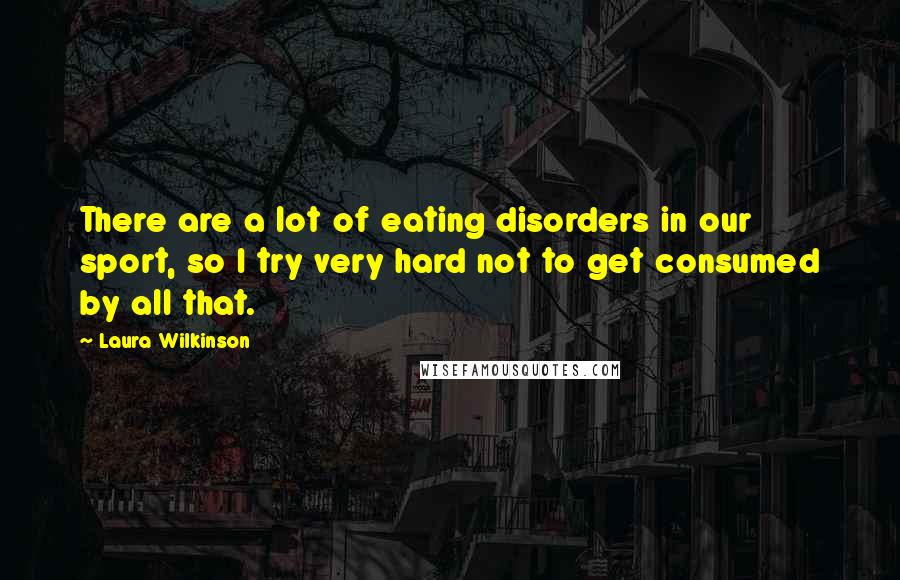 Laura Wilkinson quotes: There are a lot of eating disorders in our sport, so I try very hard not to get consumed by all that.