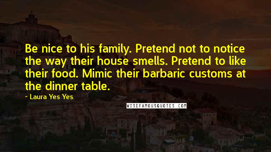 Laura Yes Yes quotes: Be nice to his family. Pretend not to notice the way their house smells. Pretend to like their food. Mimic their barbaric customs at the dinner table.