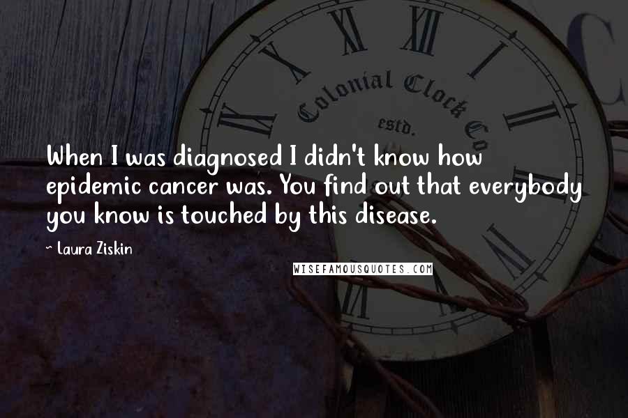 Laura Ziskin quotes: When I was diagnosed I didn't know how epidemic cancer was. You find out that everybody you know is touched by this disease.