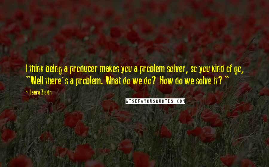 Laura Ziskin quotes: I think being a producer makes you a problem solver, so you kind of go, "Well there's a problem. What do we do? How do we solve it?"