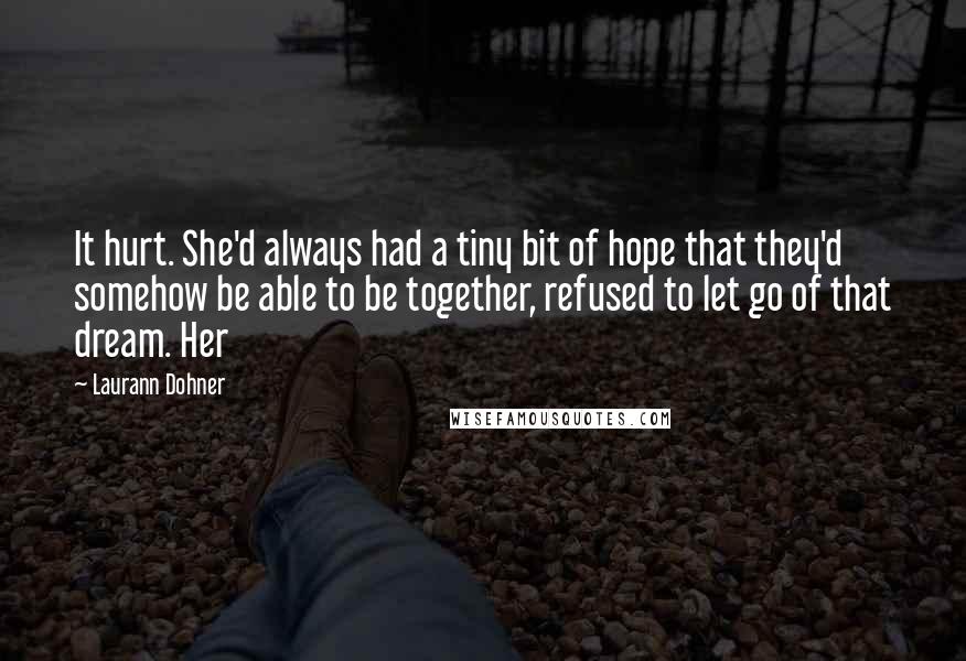 Laurann Dohner quotes: It hurt. She'd always had a tiny bit of hope that they'd somehow be able to be together, refused to let go of that dream. Her Laurann Dohner quotes: It hurt. She'd always had a tiny bit of hope that they'd somehow be able to be together, refused to let go of that dream. Her