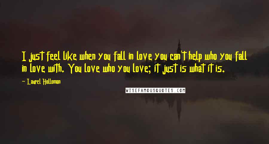 Laurel Holloman quotes: I just feel like when you fall in love you can't help who you fall in love with. You love who you love; it just is what it is. Laurel Holloman quotes: I just feel like when you fall in love you can't help who you fall in love with. You love who you love; it just is what it is.