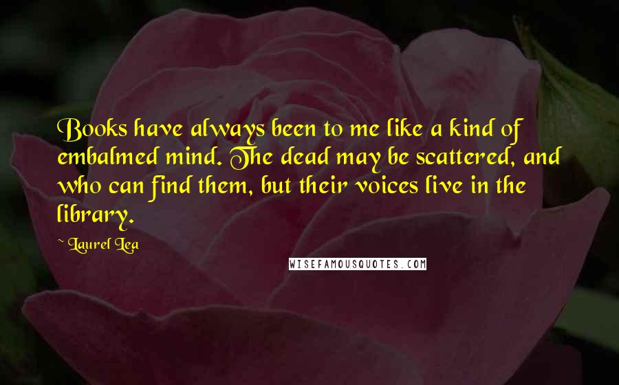 Laurel Lea quotes: Books have always been to me like a kind of embalmed mind. The dead may be scattered, and who can find them, but their voices live in the library.