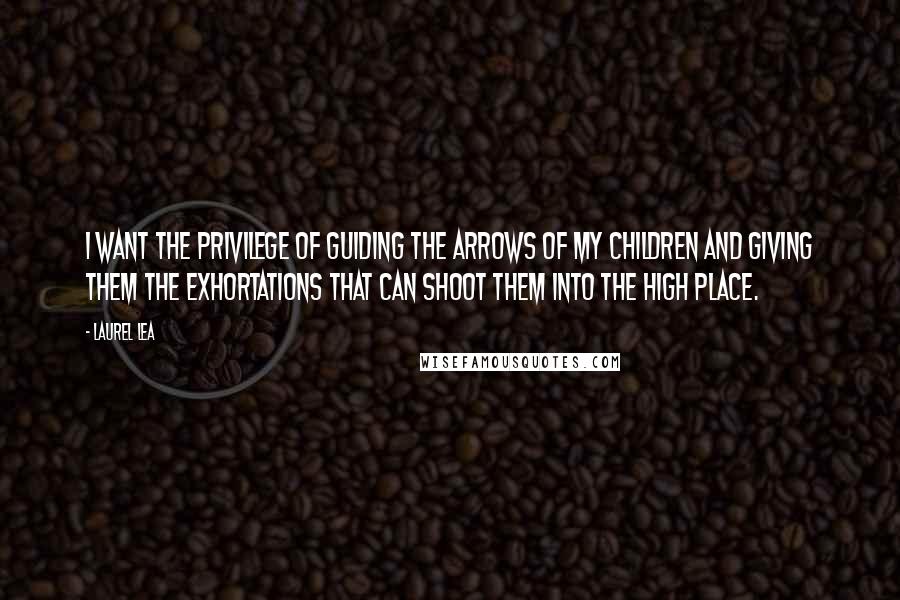 Laurel Lea quotes: I want the privilege of guiding the arrows of my children and giving them the exhortations that can shoot them into the high place.