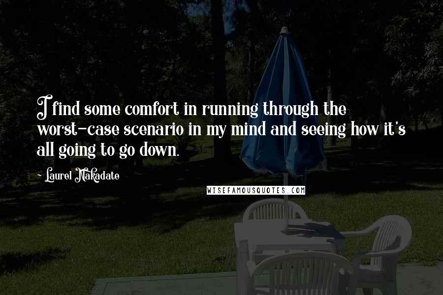 Laurel Nakadate quotes: I find some comfort in running through the worst-case scenario in my mind and seeing how it's all going to go down. Laurel Nakadate quotes: I find some comfort in running through the worst-case scenario in my mind and seeing how it's all going to go down.