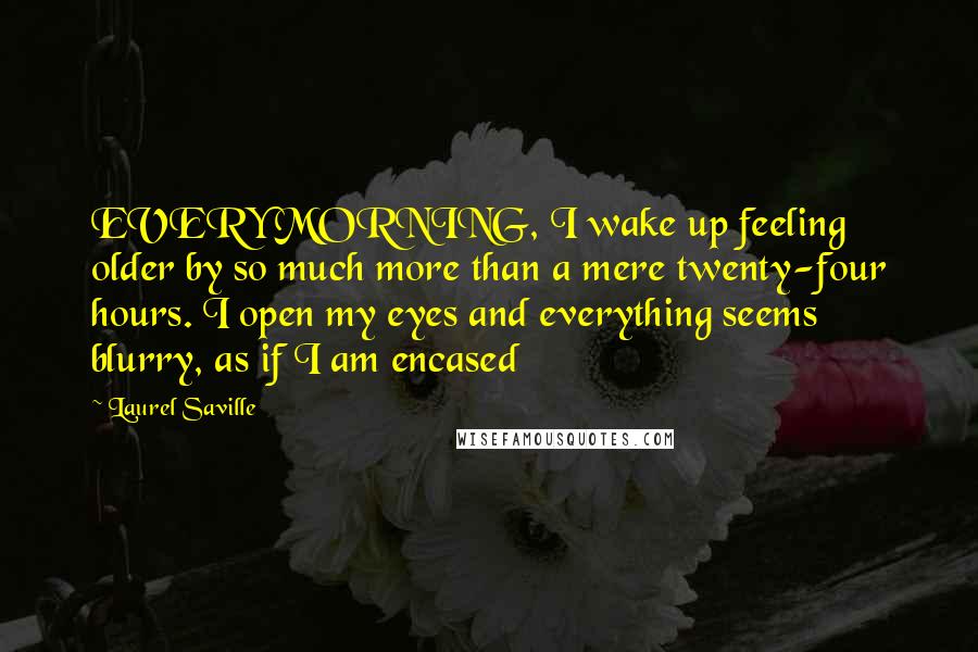 Laurel Saville quotes: EVERY MORNING, I wake up feeling older by so much more than a mere twenty-four hours. I open my eyes and everything seems blurry, as if I am encased