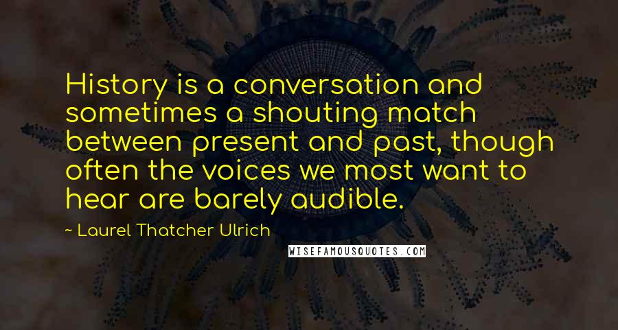 Laurel Thatcher Ulrich quotes: History is a conversation and sometimes a shouting match between present and past, though often the voices we most want to hear are barely audible.