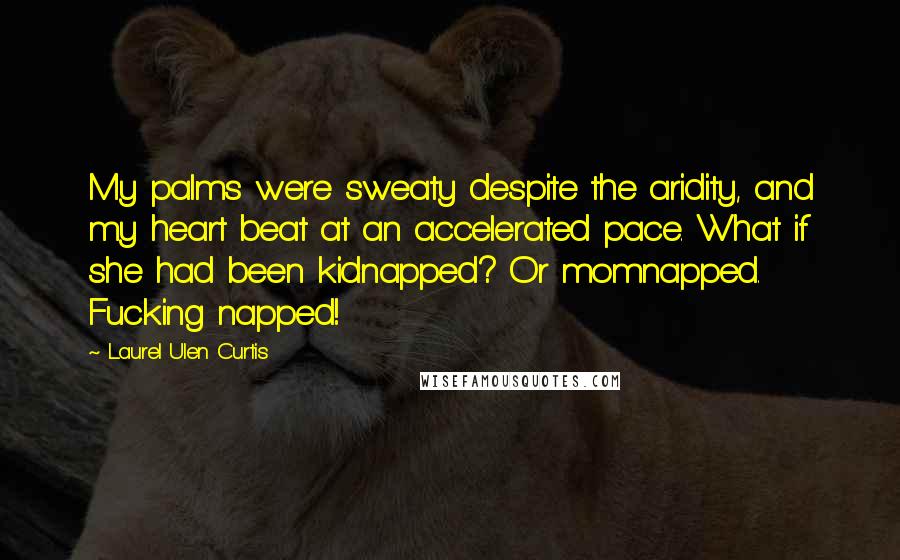 Laurel Ulen Curtis quotes: My palms were sweaty despite the aridity, and my heart beat at an accelerated pace. What if she had been kidnapped? Or momnapped. Fucking napped! Laurel Ulen Curtis quotes: My palms were sweaty despite the aridity, and my heart beat at an accelerated pace. What if she had been kidnapped? Or momnapped. Fucking napped!