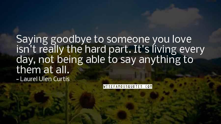 Laurel Ulen Curtis quotes: Saying goodbye to someone you love isn't really the hard part. It's living every day, not being able to say anything to them at all.