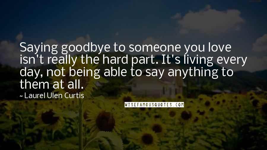 Laurel Ulen Curtis quotes: Saying goodbye to someone you love isn't really the hard part. It's living every day, not being able to say anything to them at all. Laurel Ulen Curtis quotes: Saying goodbye to someone you love isn't really the hard part. It's living every day, not being able to say anything to them at all.