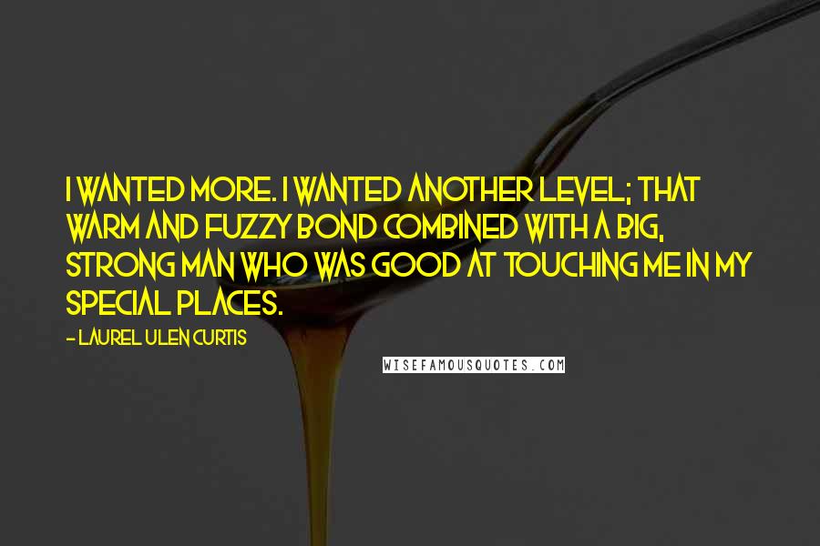 Laurel Ulen Curtis quotes: I wanted more. I wanted another level; that warm and fuzzy bond combined with a big, strong man who was good at touching me in my special places. Laurel Ulen Curtis quotes: I wanted more. I wanted another level; that warm and fuzzy bond combined with a big, strong man who was good at touching me in my special places.