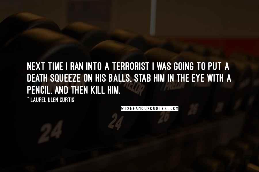 Laurel Ulen Curtis quotes: Next time I ran into a terrorist I was going to put a death squeeze on his balls, stab him in the eye with a pencil, and then kill him. Laurel Ulen Curtis quotes: Next time I ran into a terrorist I was going to put a death squeeze on his balls, stab him in the eye with a pencil, and then kill him.